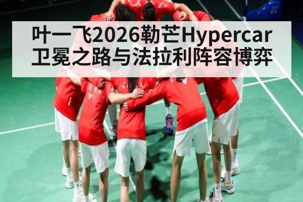 叶一飞2026勒芒Hypercar卫冕之路与法拉利阵容博弈 - kaiyun