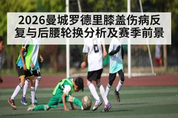 2026曼城罗德里膝盖伤病反复与后腰轮换分析及赛季前景 - kaiyun
